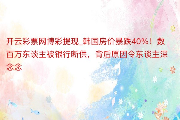 开云彩票网博彩提现_韩国房价暴跌40%!数百万东谈主被银行断供,背后原因令东谈主深念念