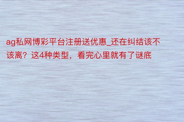 ag私网博彩平台注册送优惠_还在纠结该不该离?这4种类型,看完心里就有了谜底